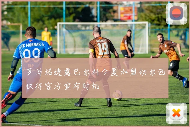罗马诺透露巴尔科今夏加盟切尔西仅待官方宣布时机
