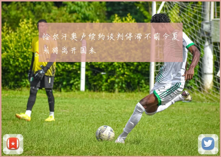 恰尔汗奥卢续约谈判停滞不前今夏或将离开国米