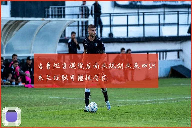 吉鲁坦言退役后尚未规划未来回归米兰任职可能性存在