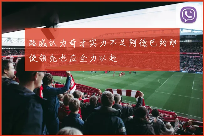 路威认为奇才实力不足阿德巴约即使领先也应全力以赴