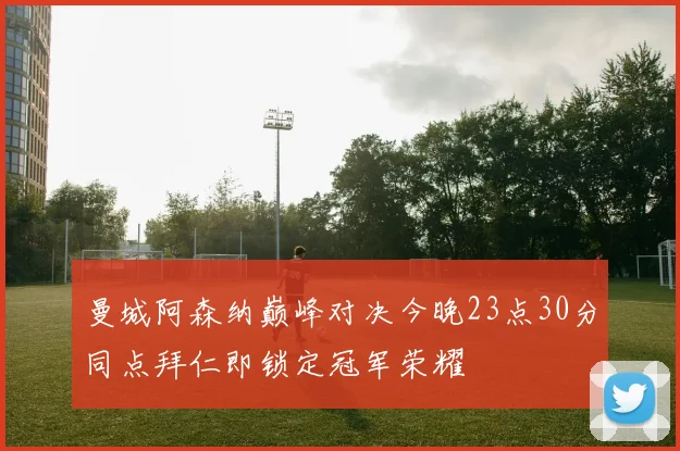 曼城阿森纳巅峰对决今晚23点30分同点拜仁即锁定冠军荣耀