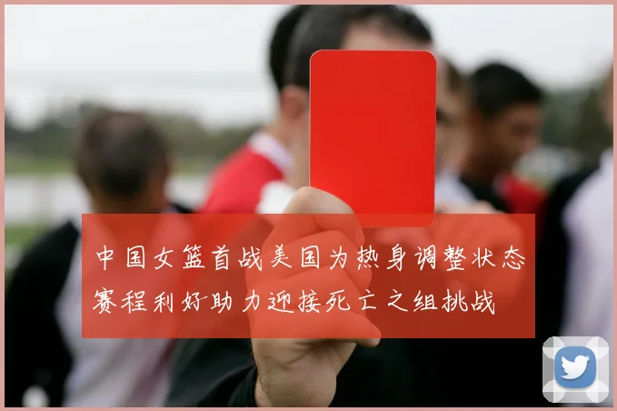 中国女篮首战美国为热身调整状态赛程利好助力迎接死亡之组挑战